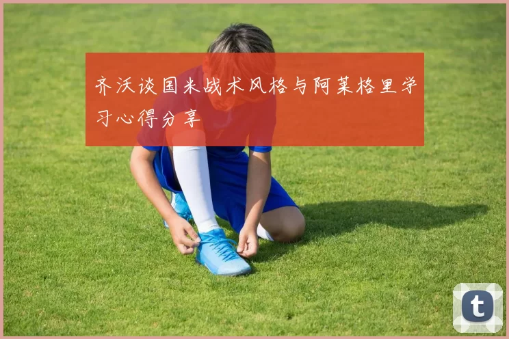 齐沃谈国米战术风格与阿莱格里学习心得分享
