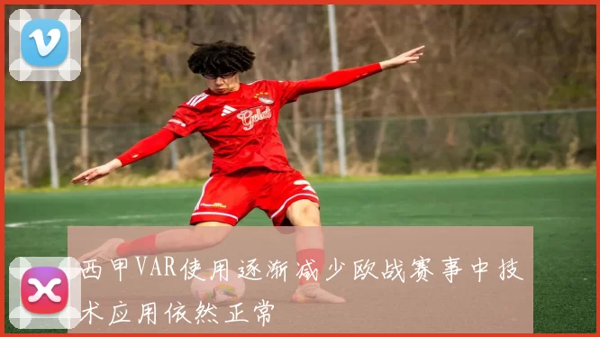 西甲VAR使用逐渐减少欧战赛事中技术应用依然正常