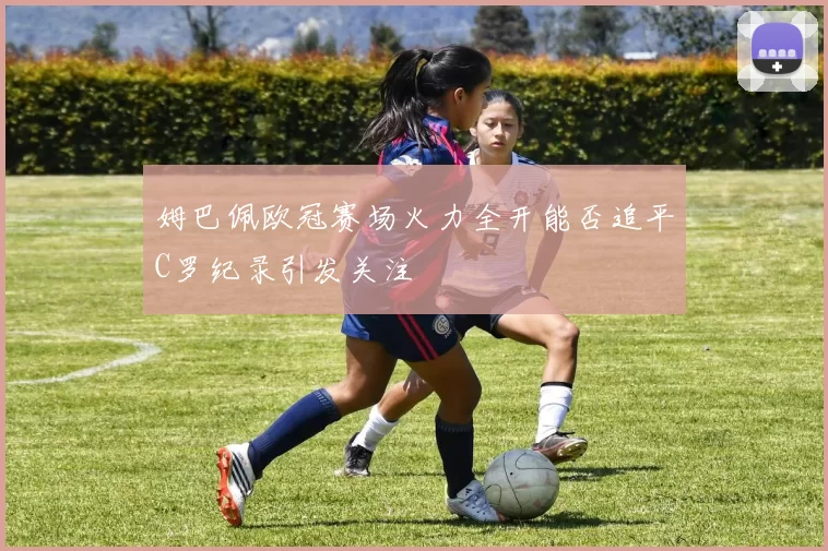 姆巴佩欧冠赛场火力全开能否追平C罗纪录引发关注