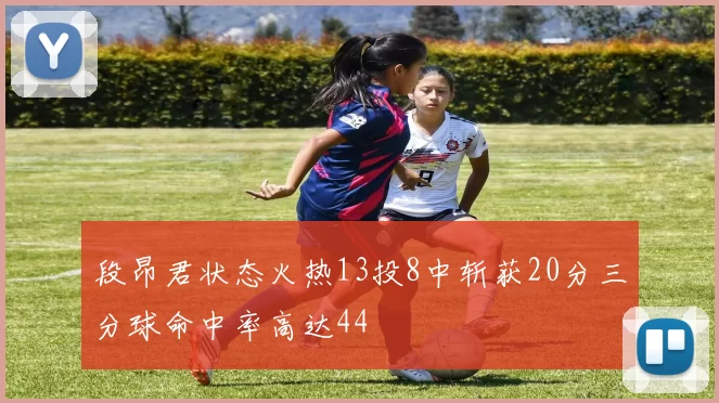 段昂君状态火热13投8中斩获20分三分球命中率高达44
