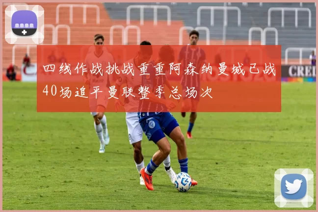 四线作战挑战重重阿森纳曼城已战40场追平曼联整季总场次