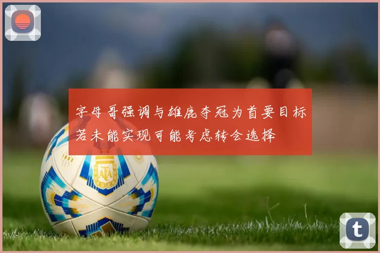 字母哥强调与雄鹿夺冠为首要目标若未能实现可能考虑转会选择