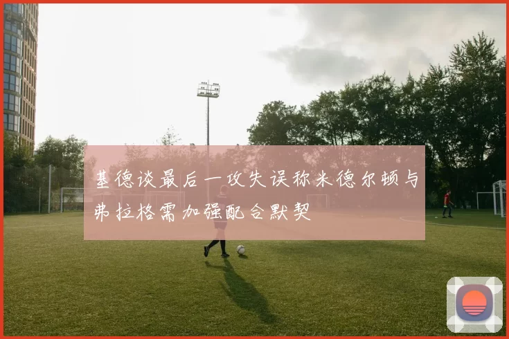 基德谈最后一攻失误称米德尔顿与弗拉格需加强配合默契