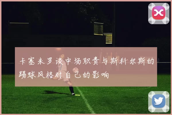 卡塞米罗谈中场职责与斯科尔斯的踢球风格对自己的影响