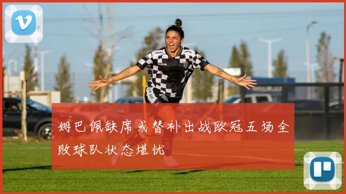 姆巴佩缺席或替补出战欧冠五场全败球队状态堪忧