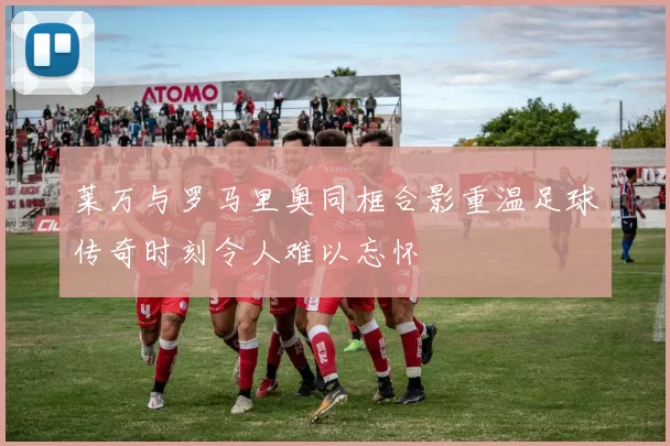 莱万与罗马里奥同框合影重温足球传奇时刻令人难以忘怀