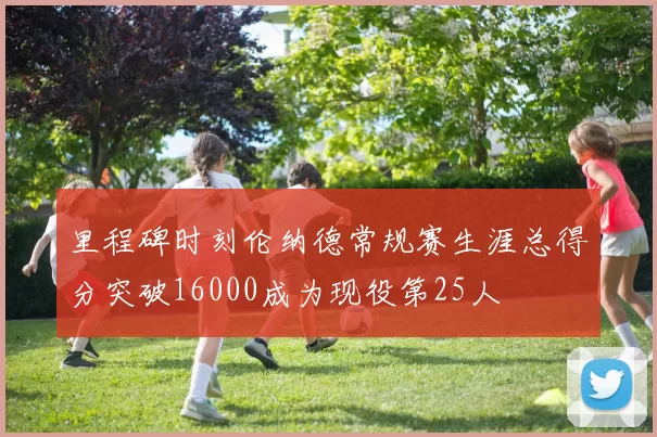 里程碑时刻伦纳德常规赛生涯总得分突破16000成为现役第25人