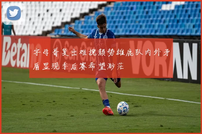 字母哥复出难挽颓势雄鹿队内外矛盾显现季后赛希望渺茫