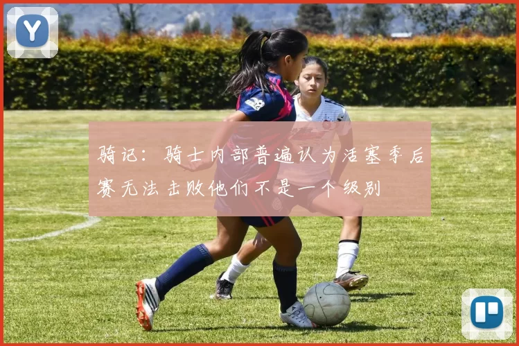 骑记：骑士内部普遍认为活塞季后赛无法击败他们不是一个级别