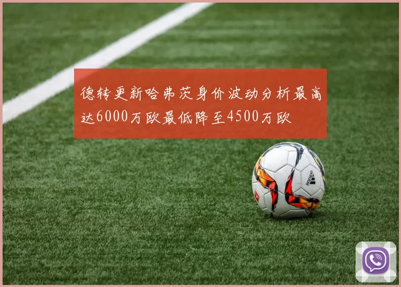 德转更新哈弗茨身价波动分析最高达6000万欧最低降至4500万欧