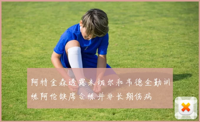 阿特金森透露米切尔和韦德全勤训练阿伦缺席合练并非长期伤病