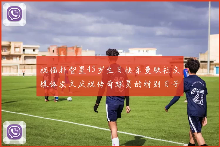 祝福朴智星45岁生日快乐曼联社交媒体发文庆祝传奇球员的特别日子
