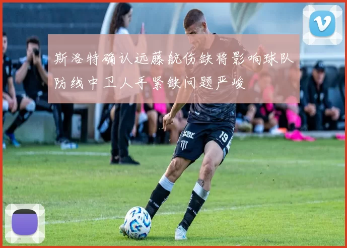 斯洛特确认远藤航伤缺将影响球队防线中卫人手紧缺问题严峻