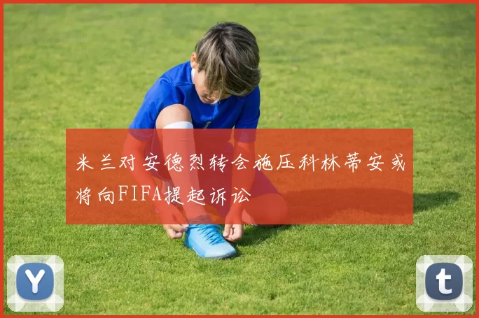 米兰对安德烈转会施压科林蒂安或将向FIFA提起诉讼