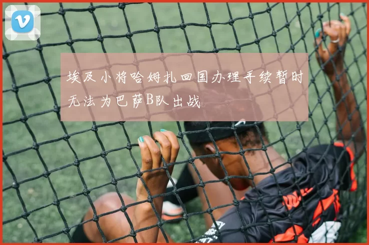 埃及小将哈姆扎回国办理手续暂时无法为巴萨B队出战