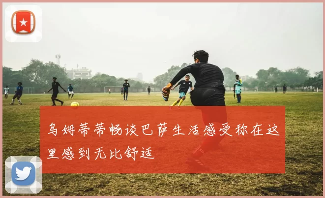 乌姆蒂蒂畅谈巴萨生活感受称在这里感到无比舒适